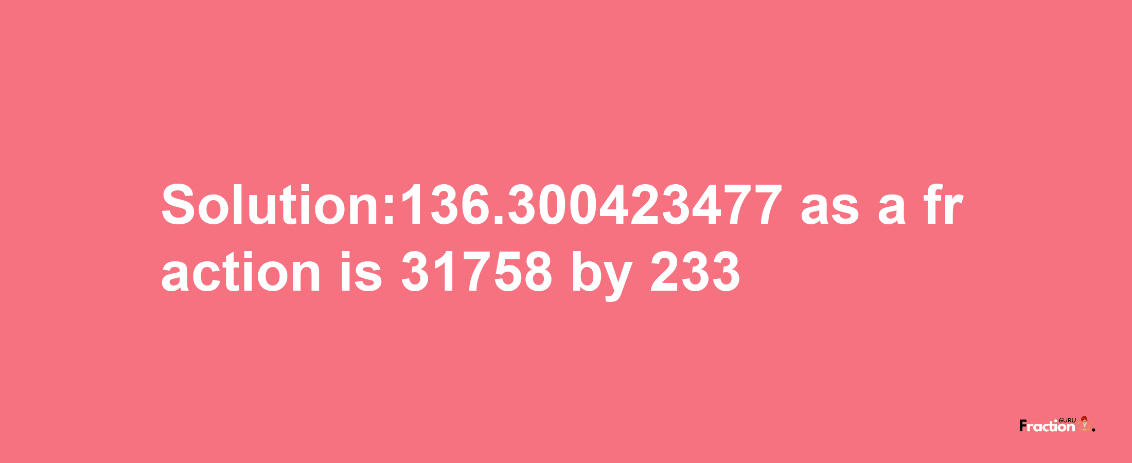 Solution:136.300423477 as a fraction is 31758/233