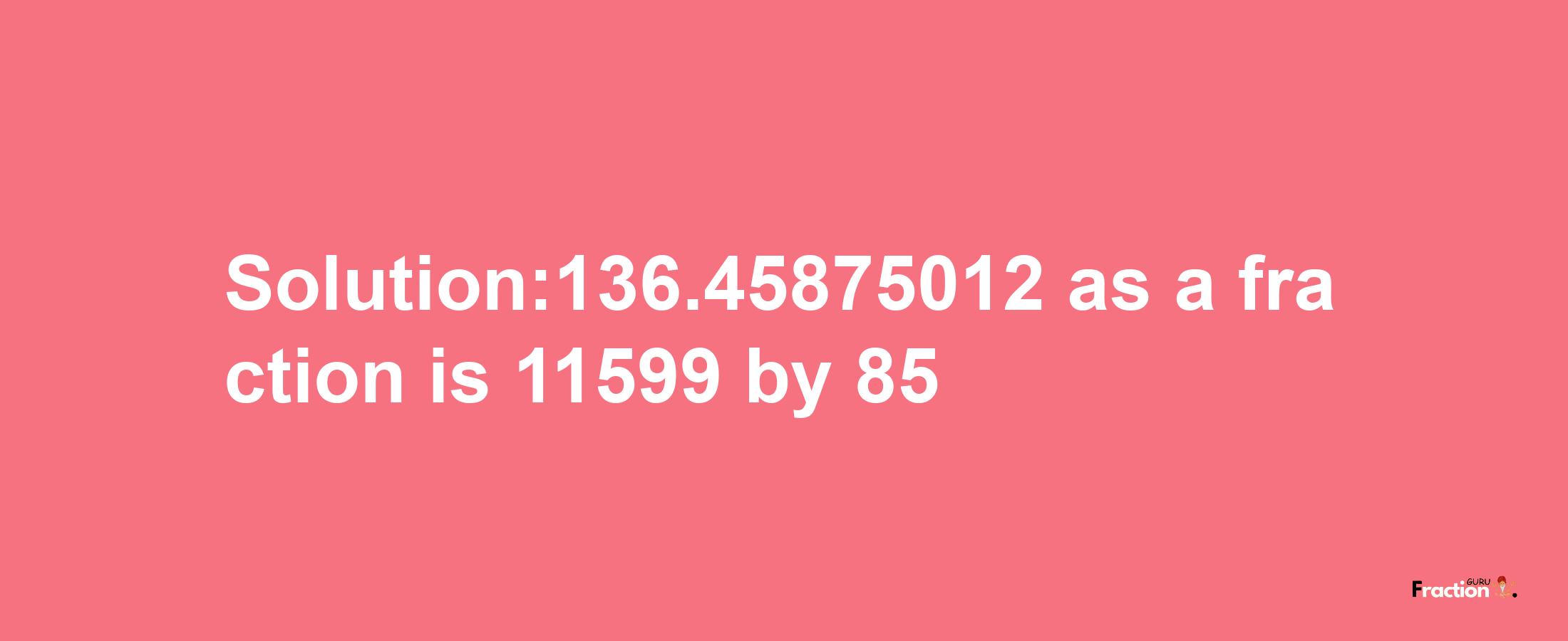 Solution:136.45875012 as a fraction is 11599/85