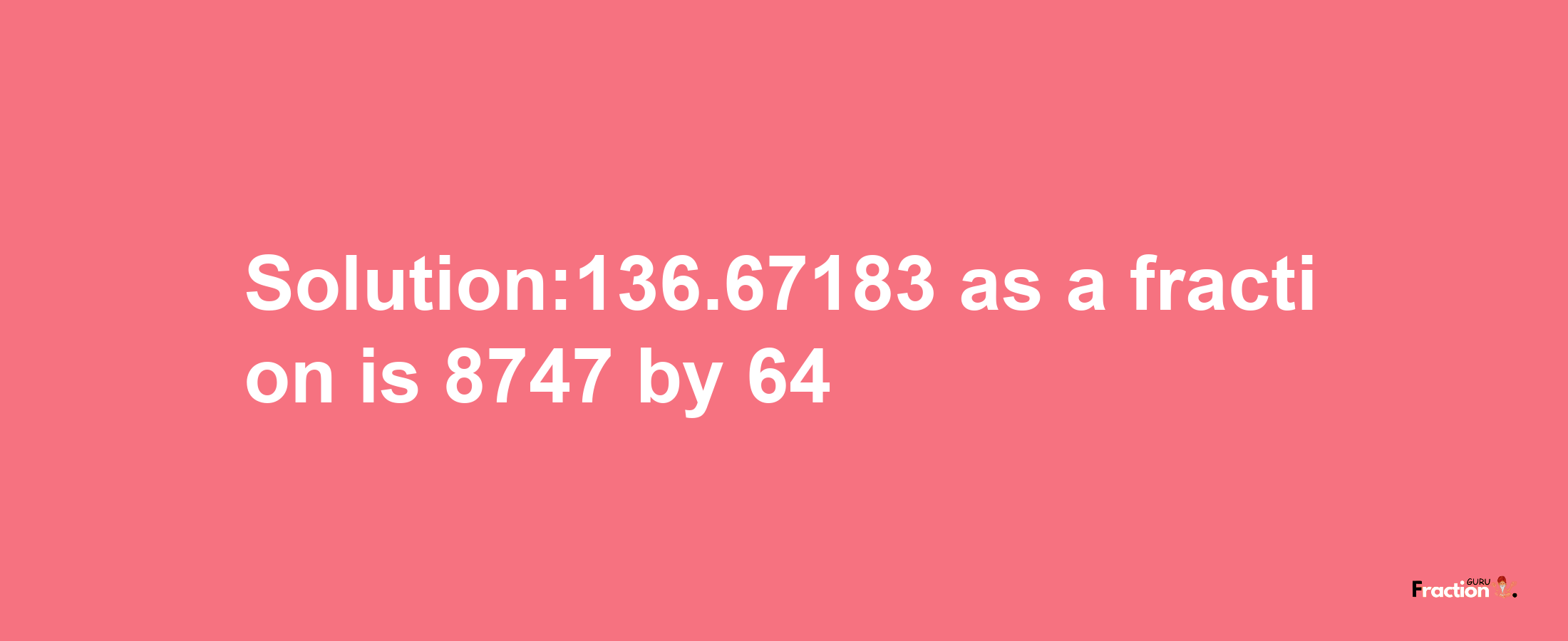 Solution:136.67183 as a fraction is 8747/64