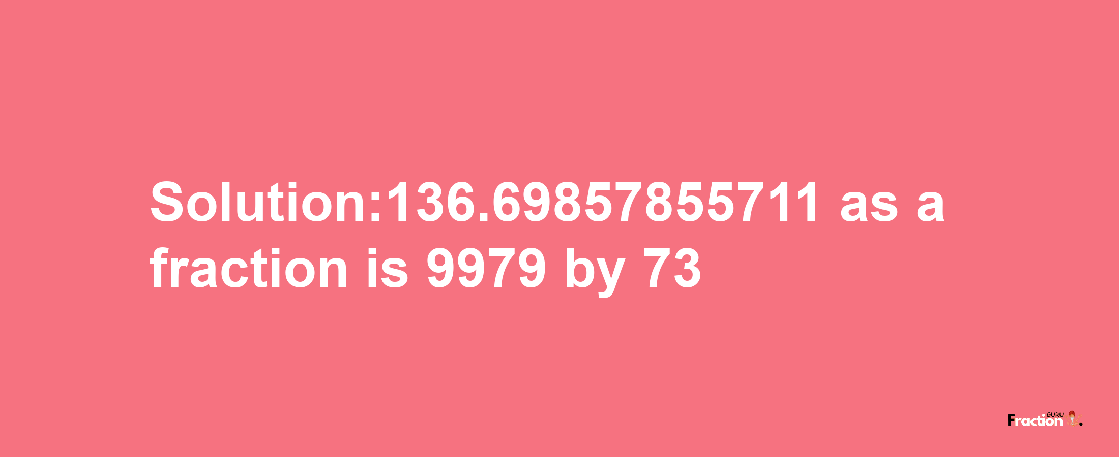 Solution:136.69857855711 as a fraction is 9979/73