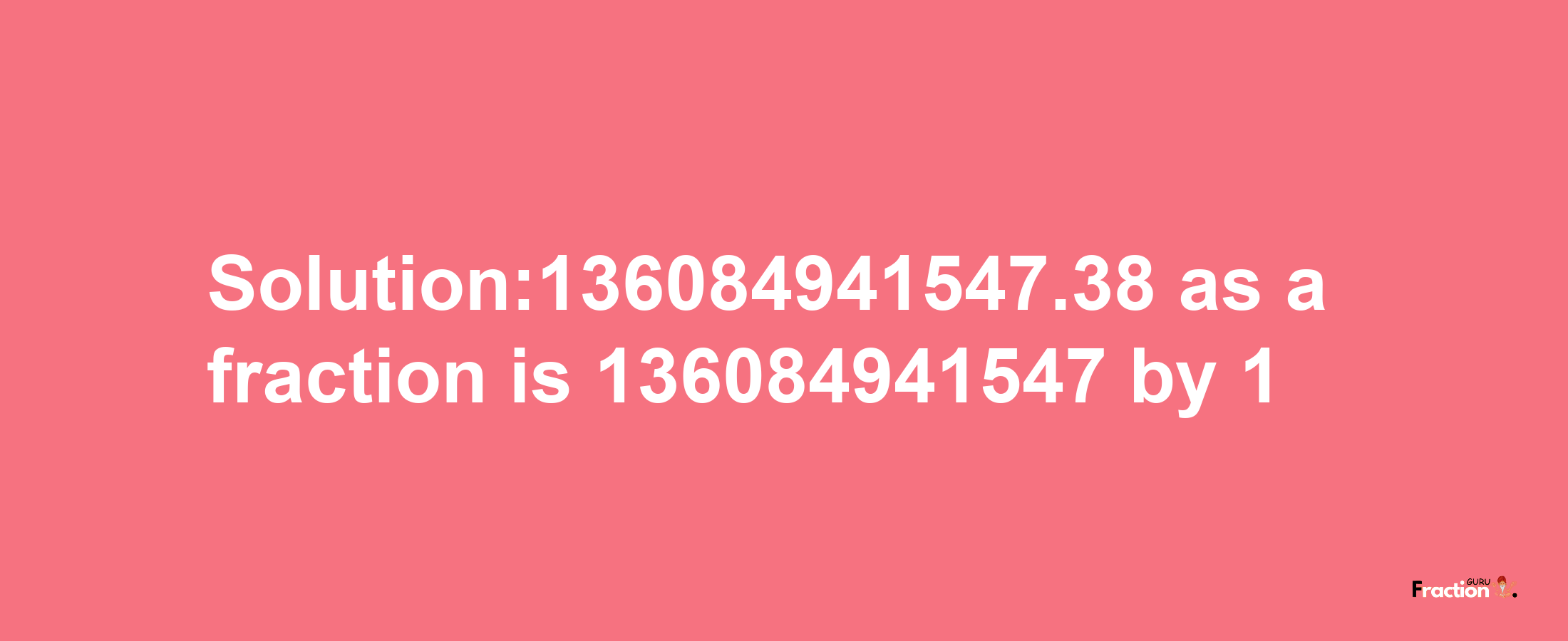 Solution:136084941547.38 as a fraction is 136084941547/1