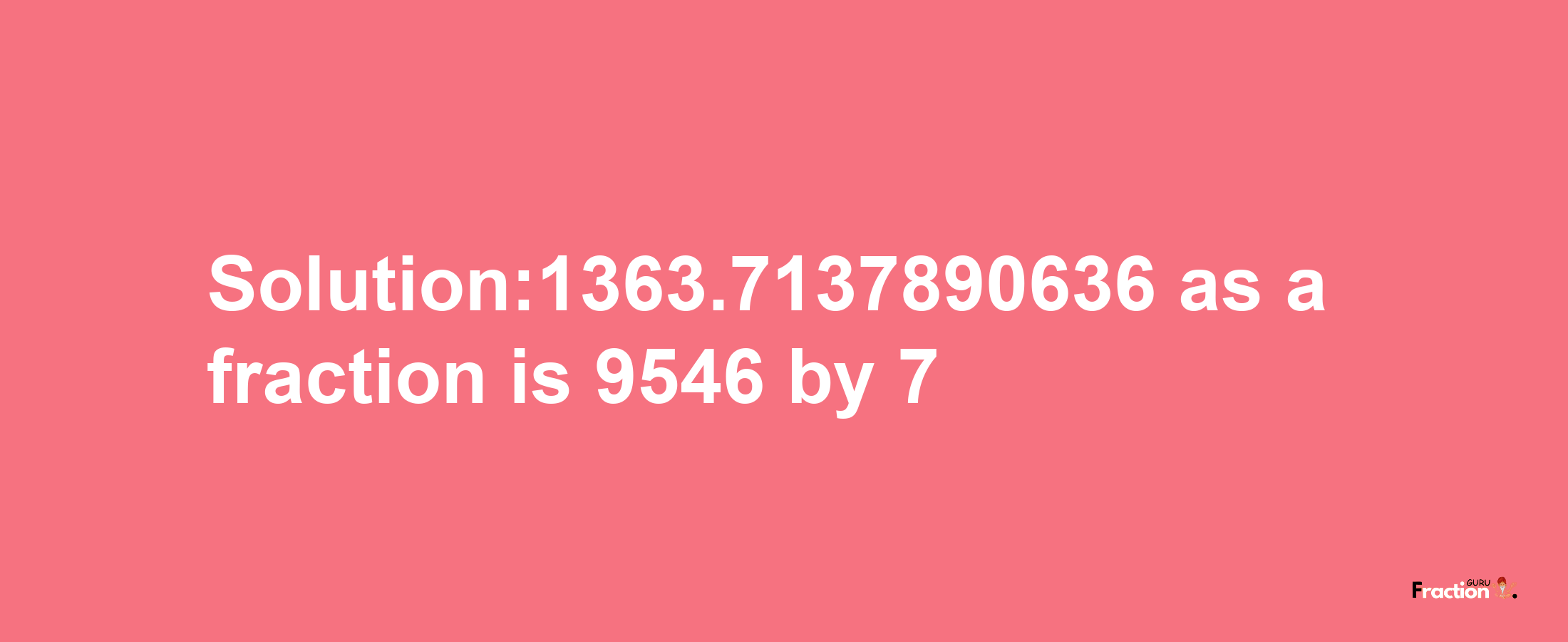 Solution:1363.7137890636 as a fraction is 9546/7