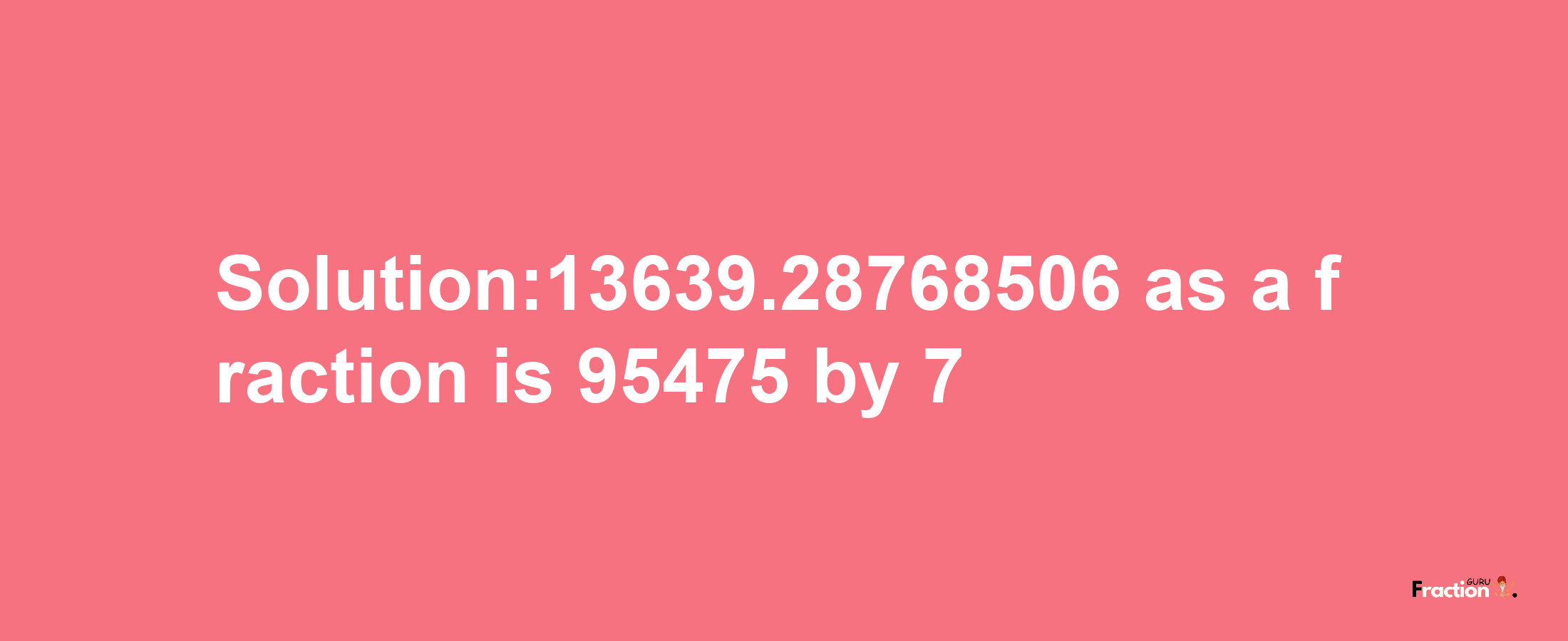 Solution:13639.28768506 as a fraction is 95475/7