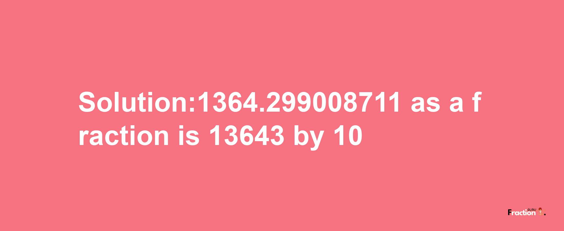 Solution:1364.299008711 as a fraction is 13643/10