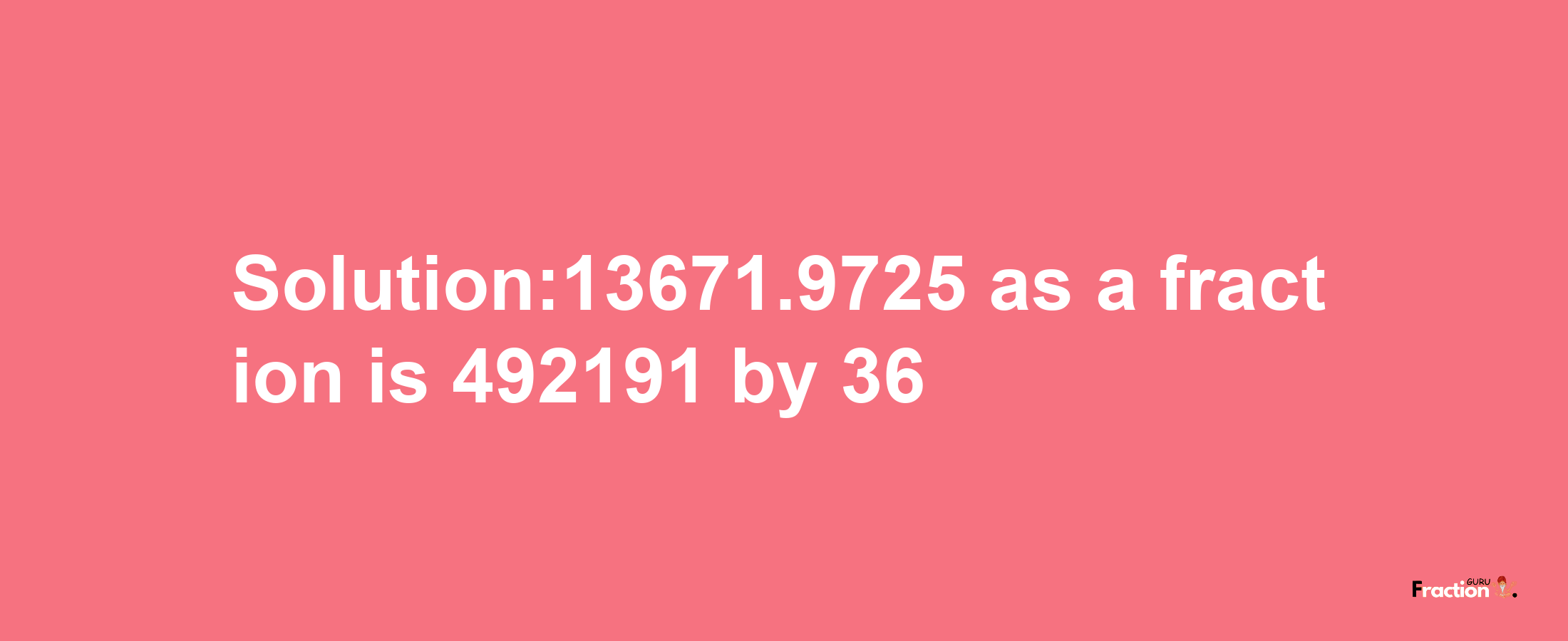 Solution:13671.9725 as a fraction is 492191/36