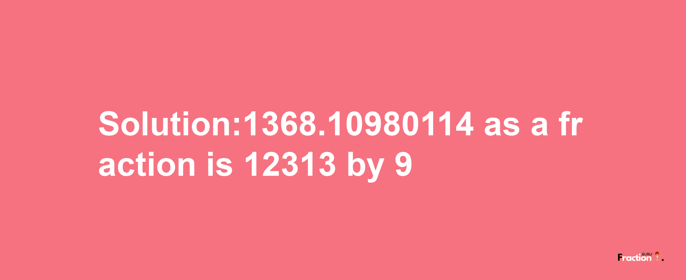 Solution:1368.10980114 as a fraction is 12313/9