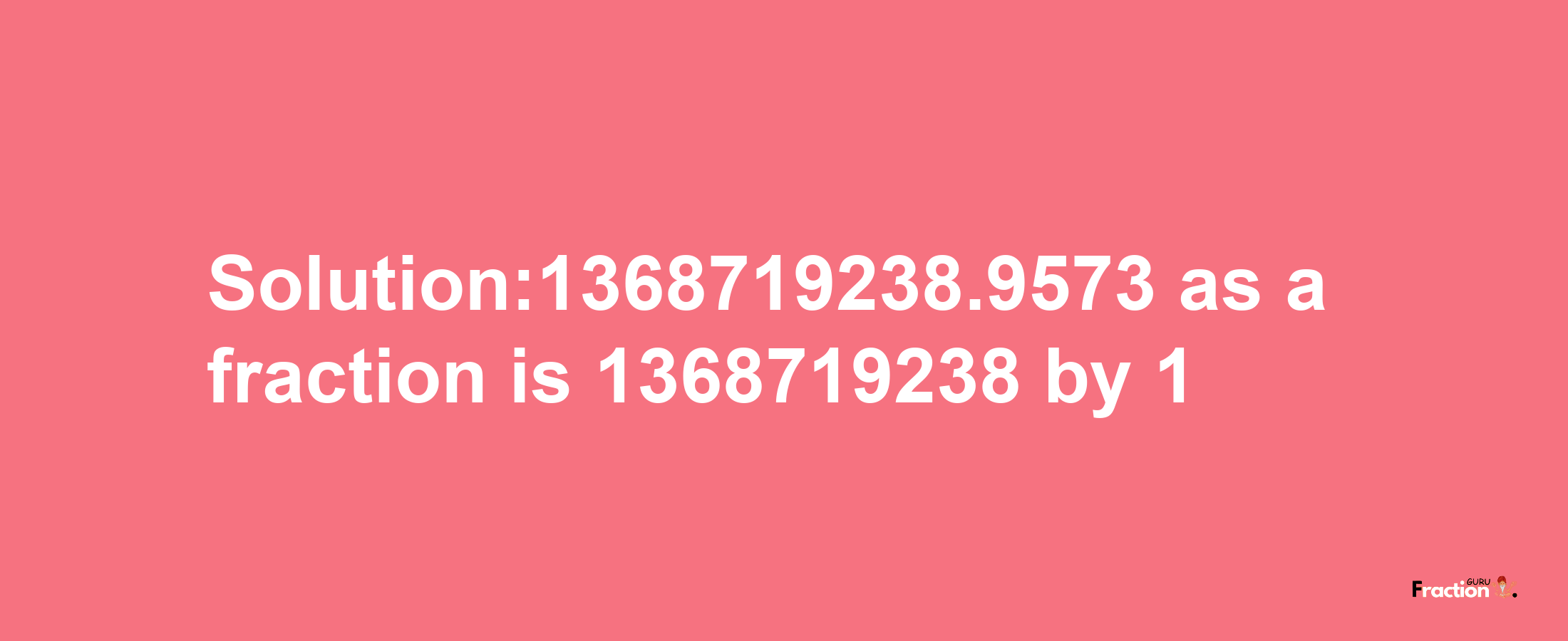 Solution:1368719238.9573 as a fraction is 1368719238/1