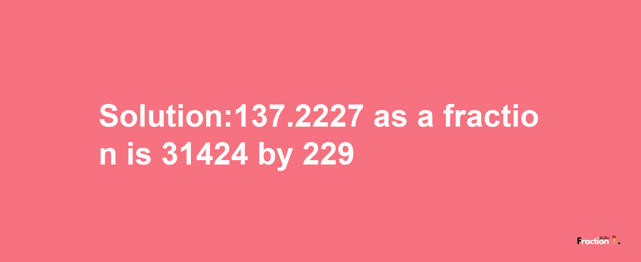 Solution:137.2227 as a fraction is 31424/229