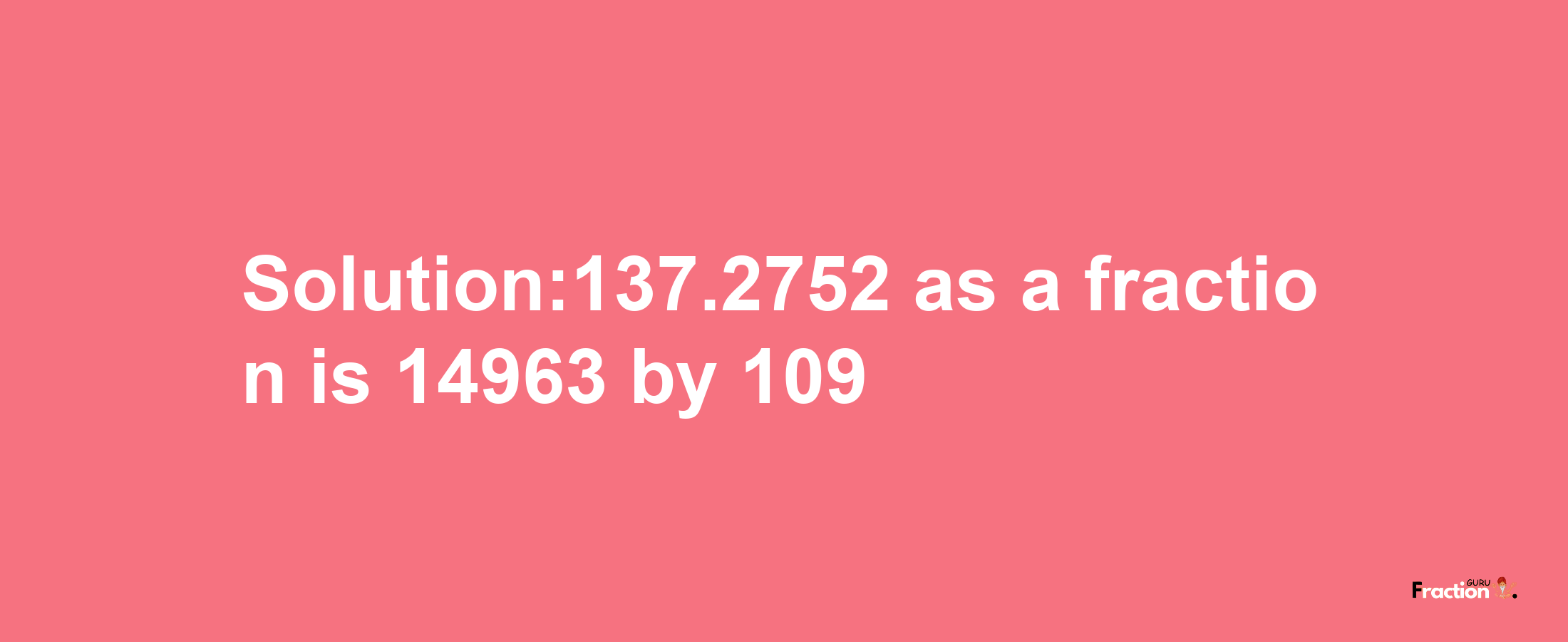 Solution:137.2752 as a fraction is 14963/109