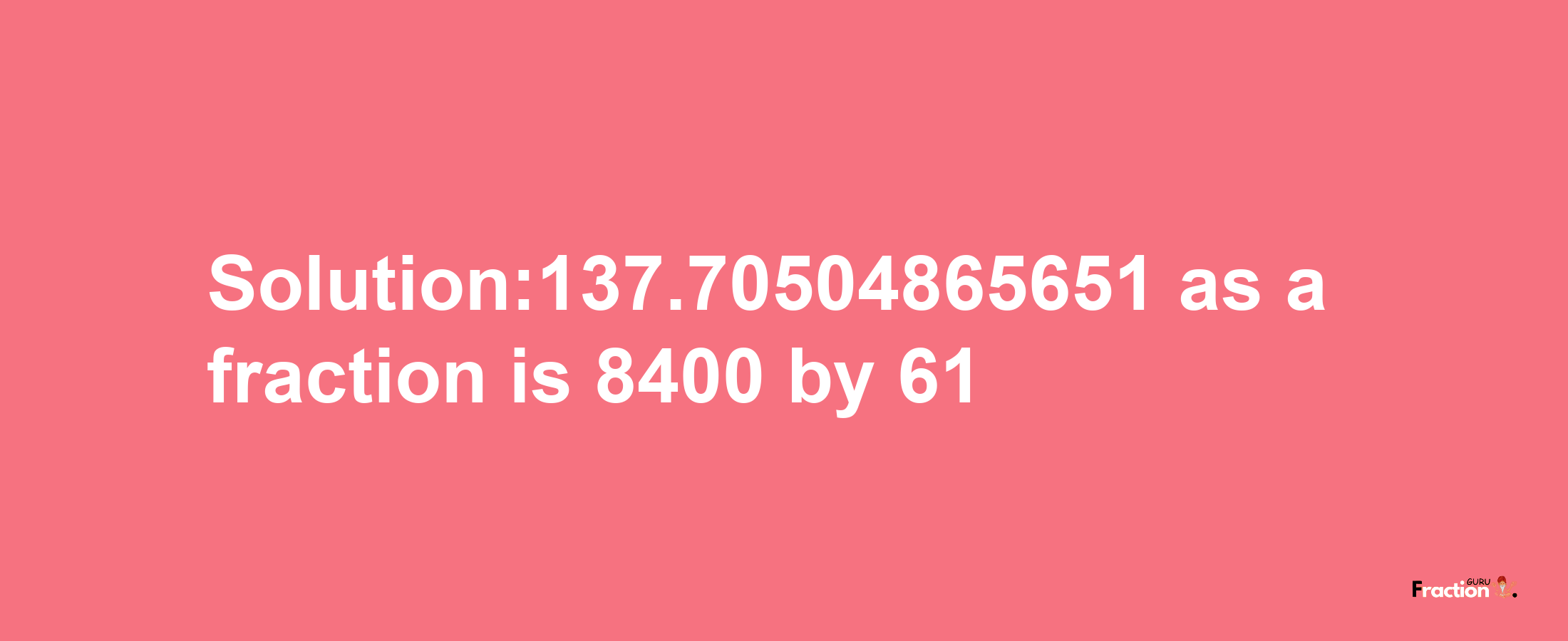 Solution:137.70504865651 as a fraction is 8400/61