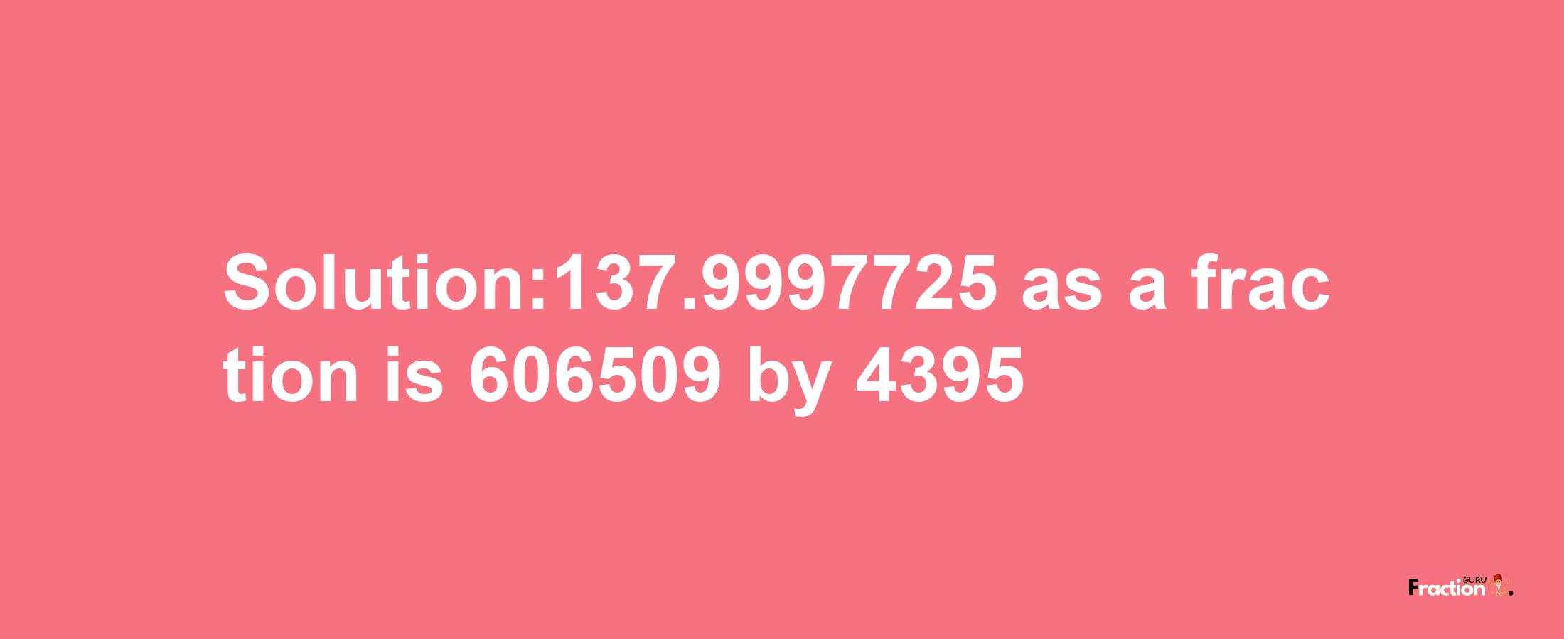 Solution:137.9997725 as a fraction is 606509/4395