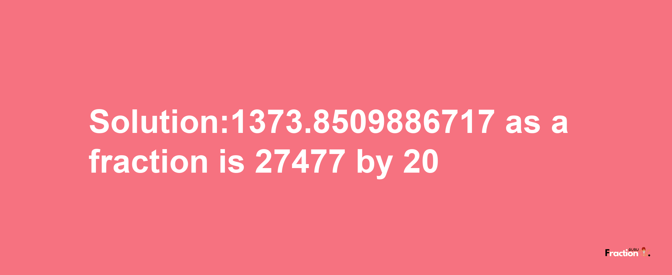 Solution:1373.8509886717 as a fraction is 27477/20