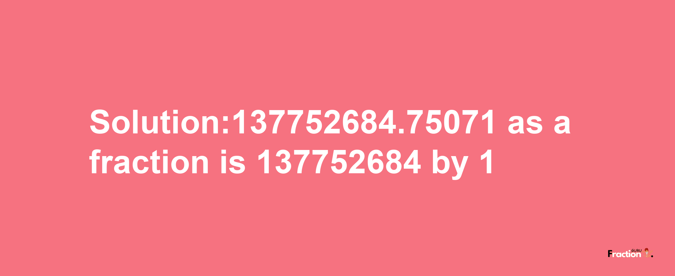 Solution:137752684.75071 as a fraction is 137752684/1