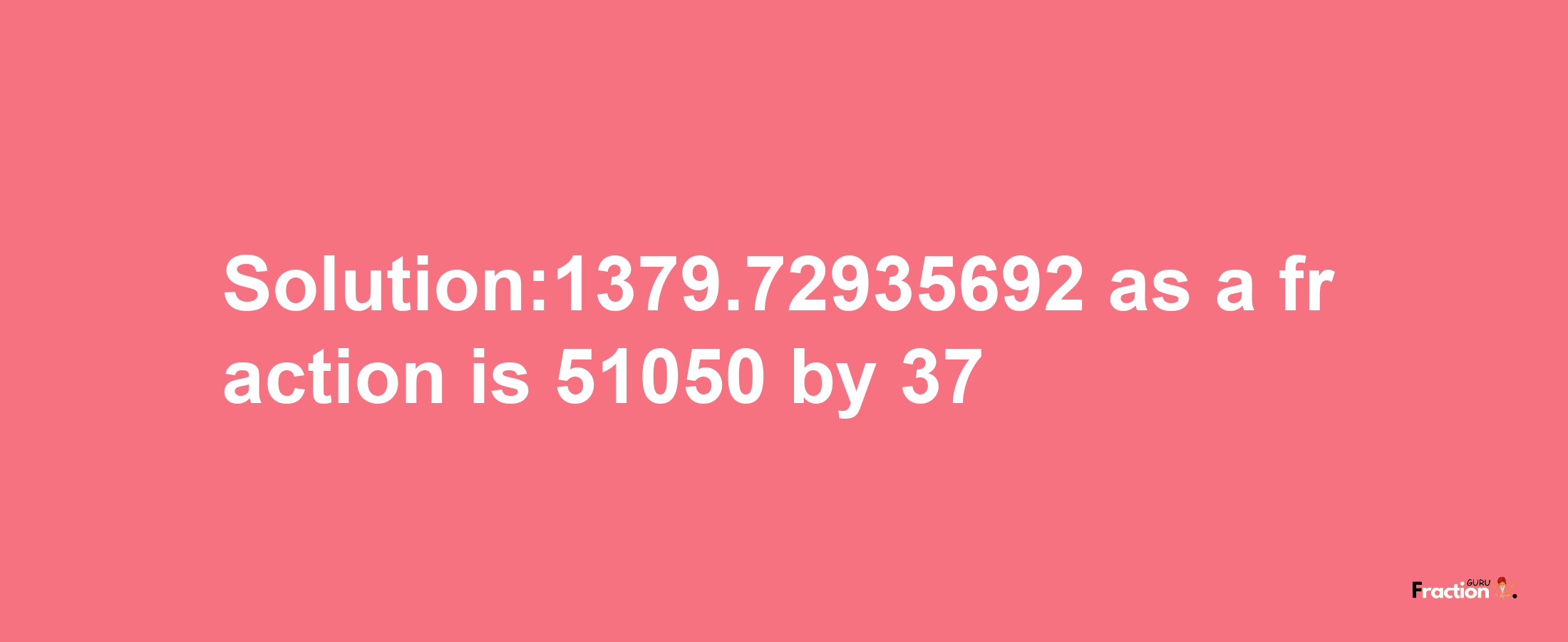 Solution:1379.72935692 as a fraction is 51050/37