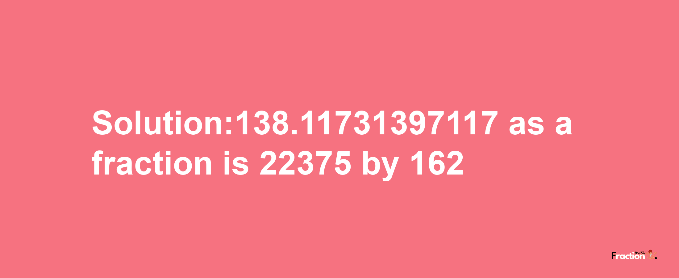 Solution:138.11731397117 as a fraction is 22375/162