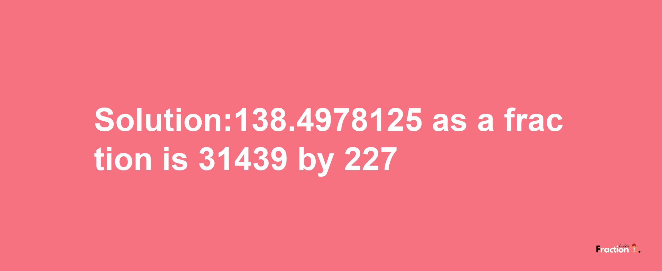 Solution:138.4978125 as a fraction is 31439/227