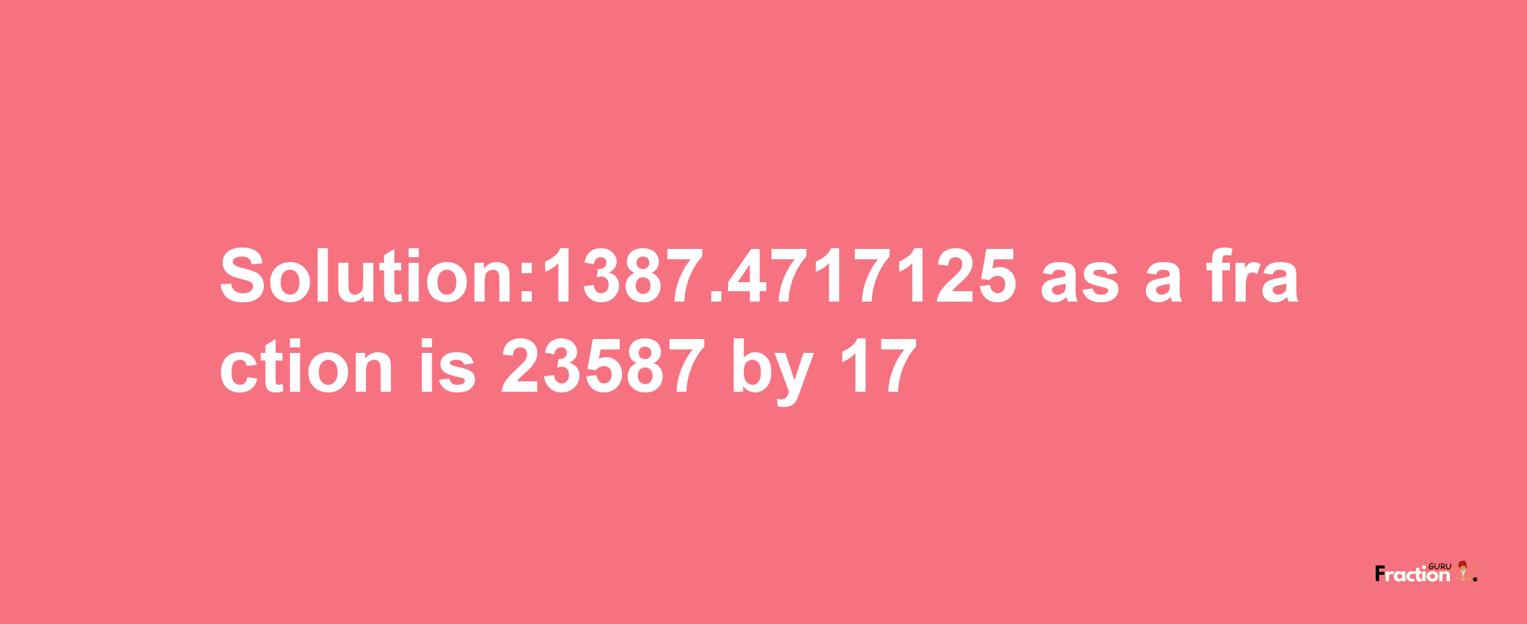 Solution:1387.4717125 as a fraction is 23587/17