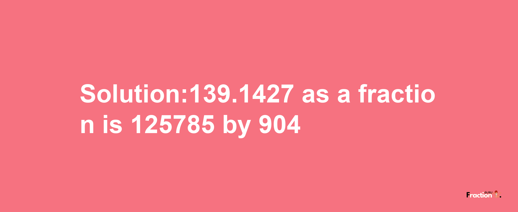 Solution:139.1427 as a fraction is 125785/904