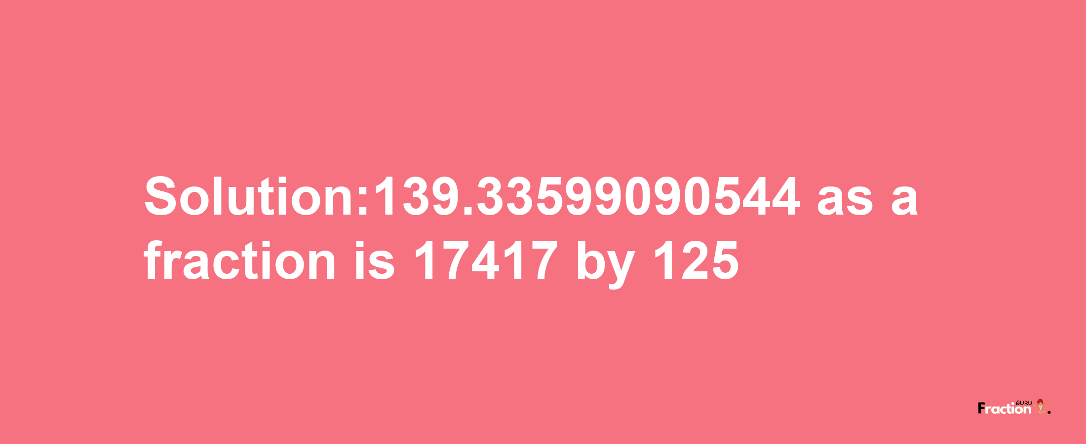 Solution:139.33599090544 as a fraction is 17417/125