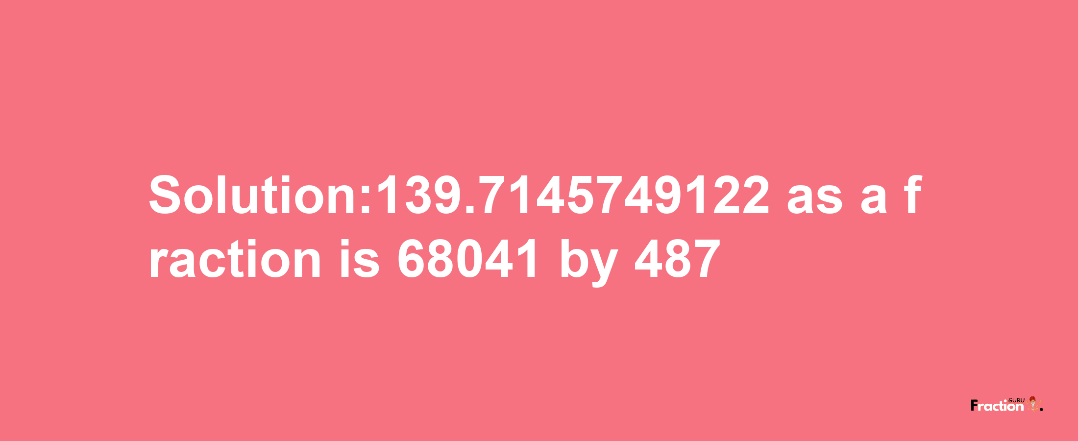 Solution:139.7145749122 as a fraction is 68041/487