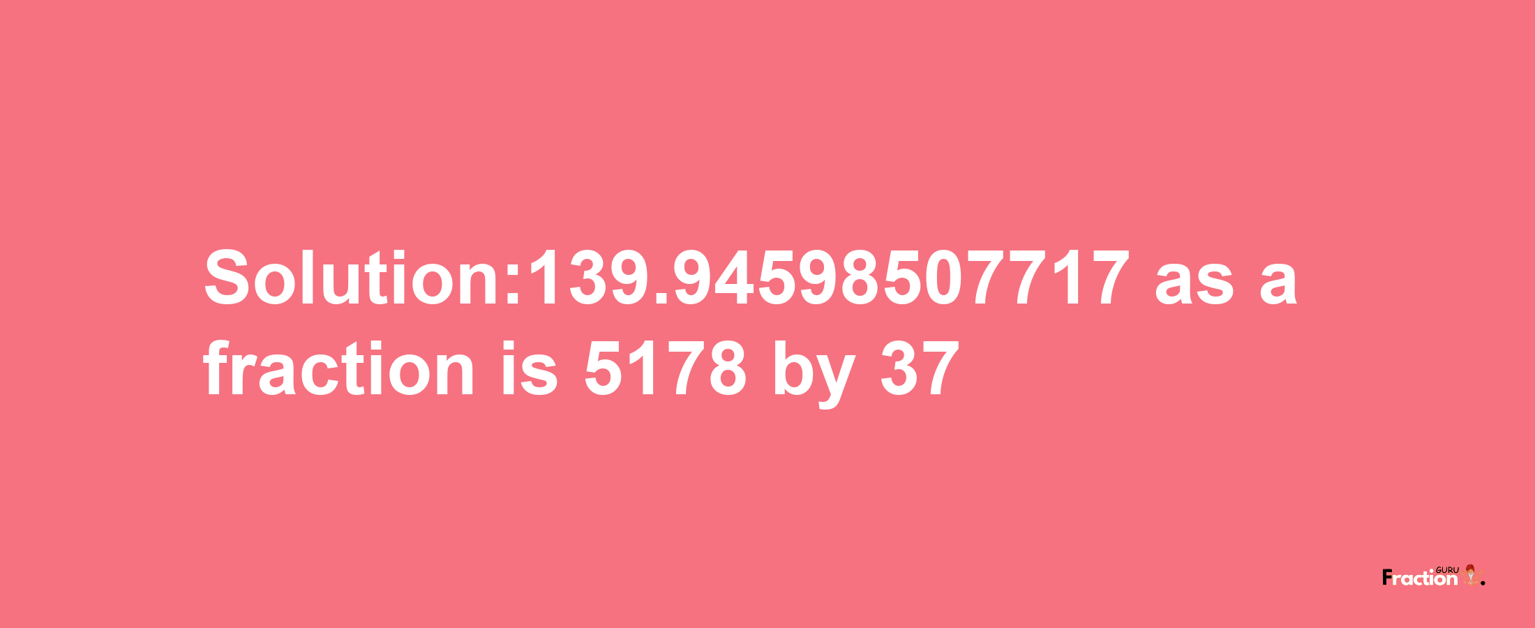 Solution:139.94598507717 as a fraction is 5178/37