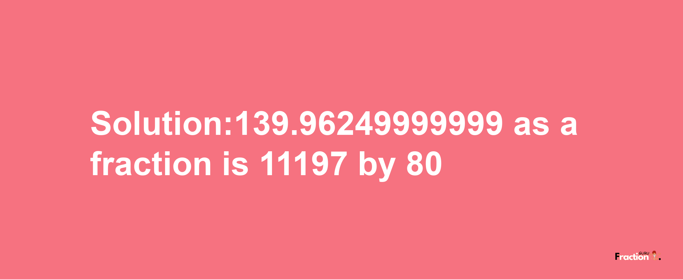 Solution:139.96249999999 as a fraction is 11197/80