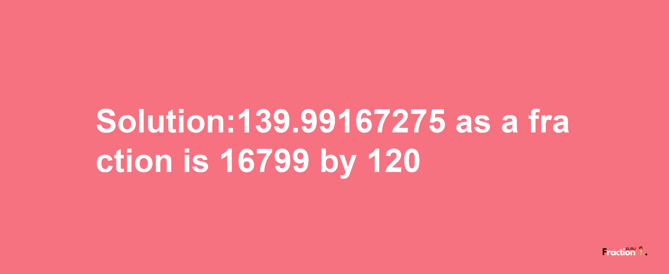 Solution:139.99167275 as a fraction is 16799/120