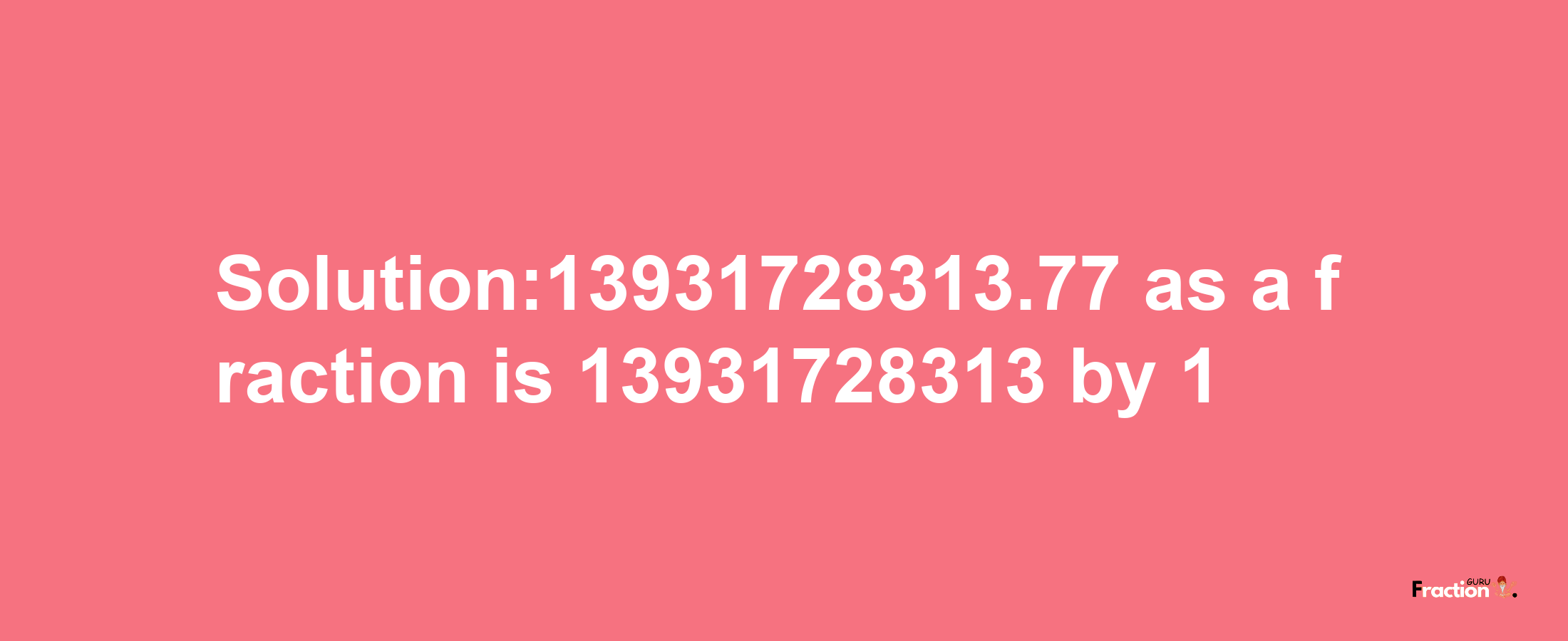 Solution:13931728313.77 as a fraction is 13931728313/1