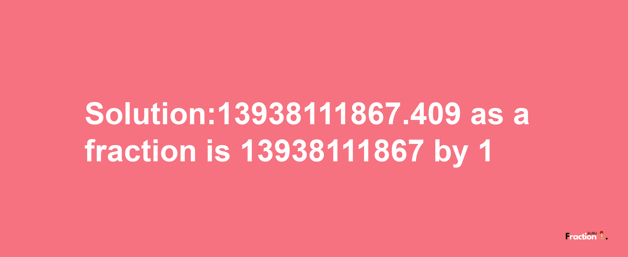 Solution:13938111867.409 as a fraction is 13938111867/1