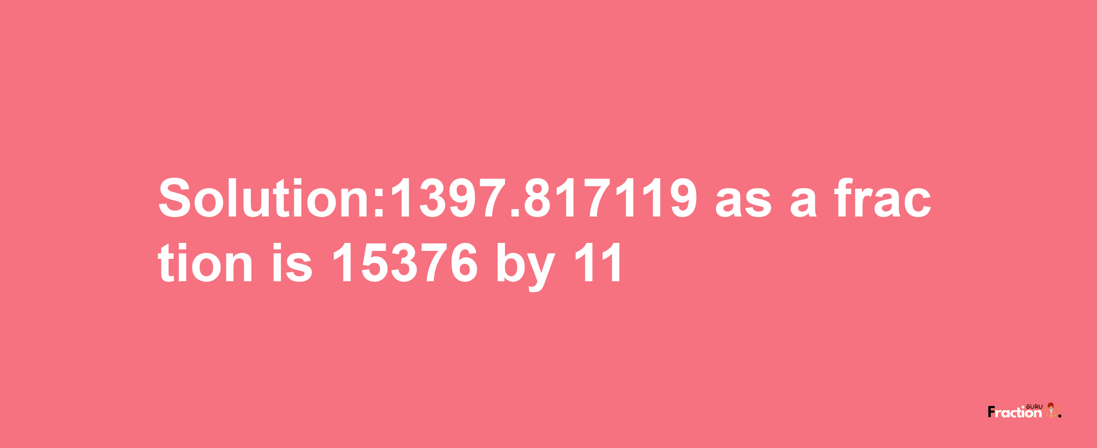 Solution:1397.817119 as a fraction is 15376/11