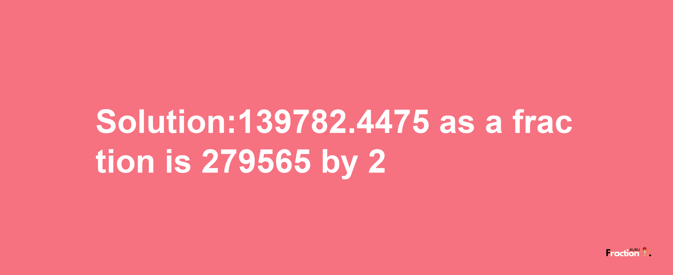 Solution:139782.4475 as a fraction is 279565/2