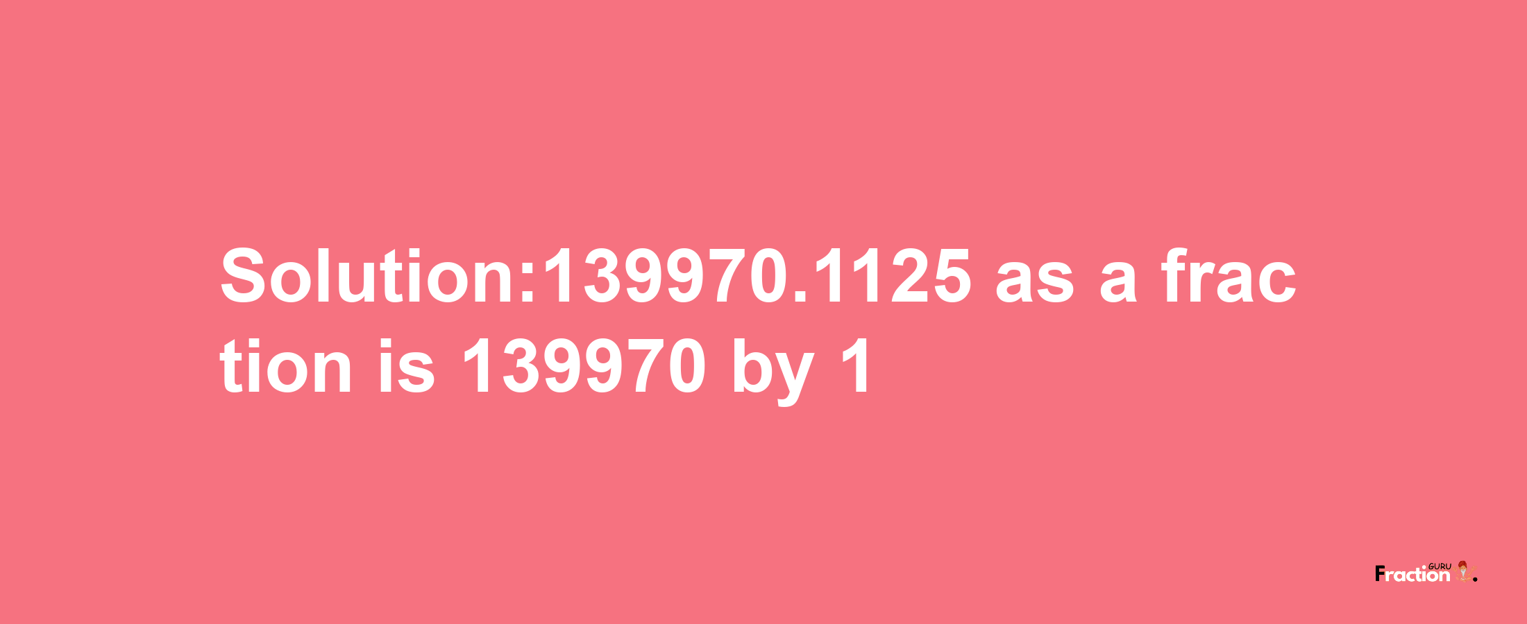 Solution:139970.1125 as a fraction is 139970/1