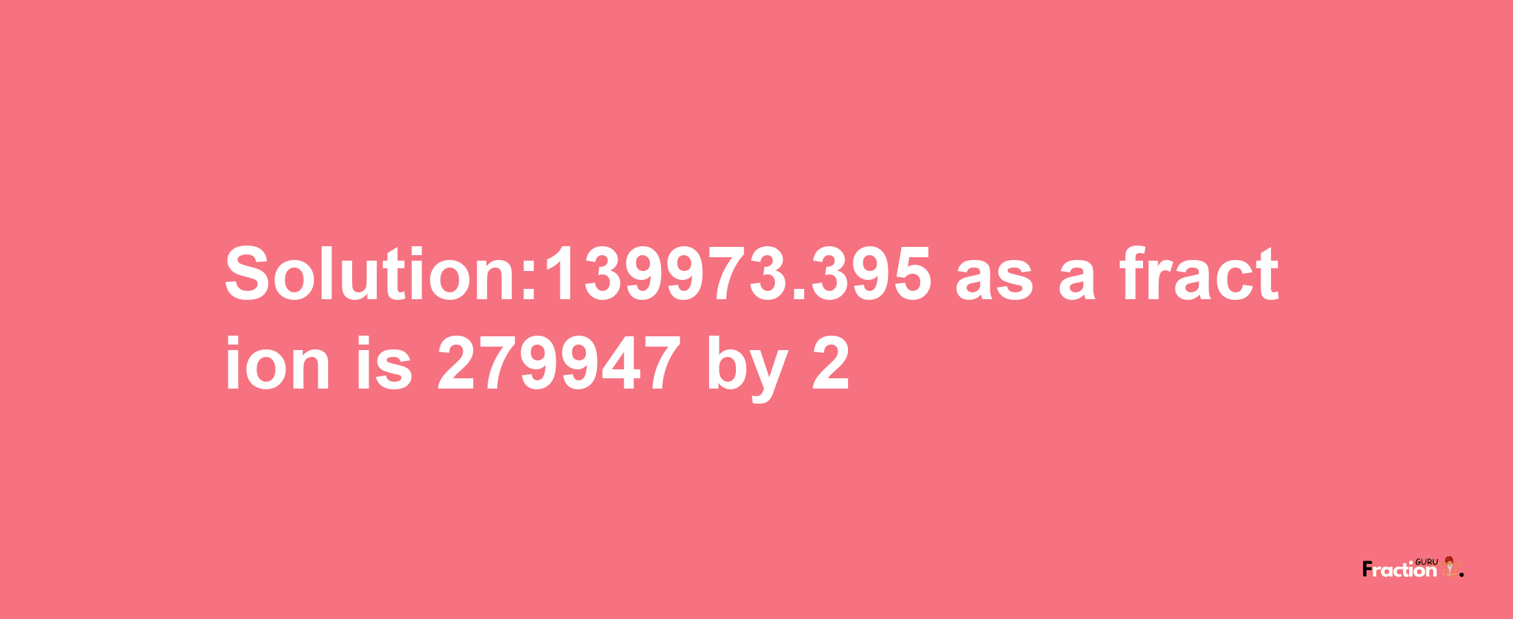 Solution:139973.395 as a fraction is 279947/2