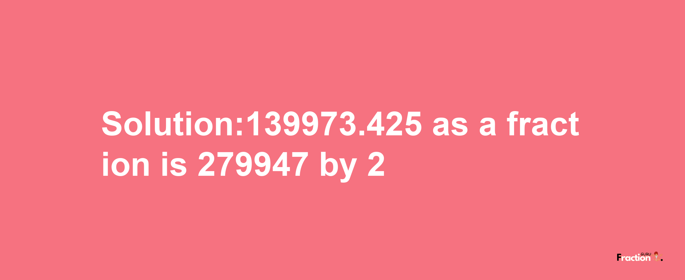 Solution:139973.425 as a fraction is 279947/2