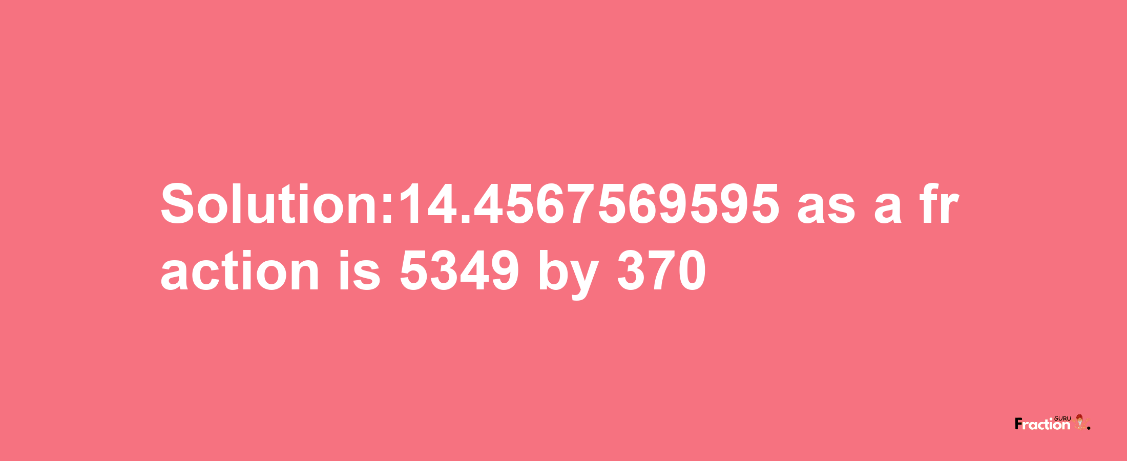 Solution:14.4567569595 as a fraction is 5349/370