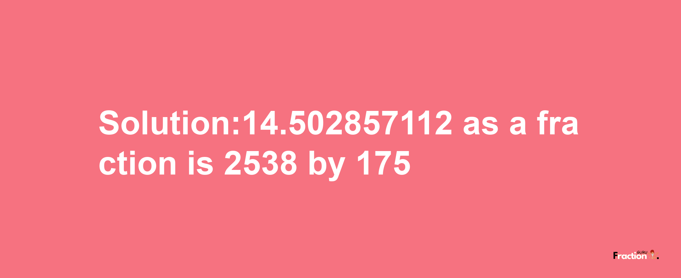 Solution:14.502857112 as a fraction is 2538/175