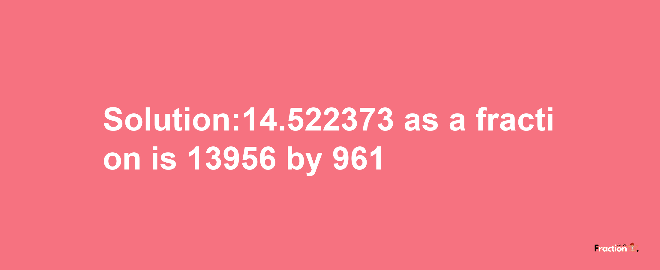 Solution:14.522373 as a fraction is 13956/961