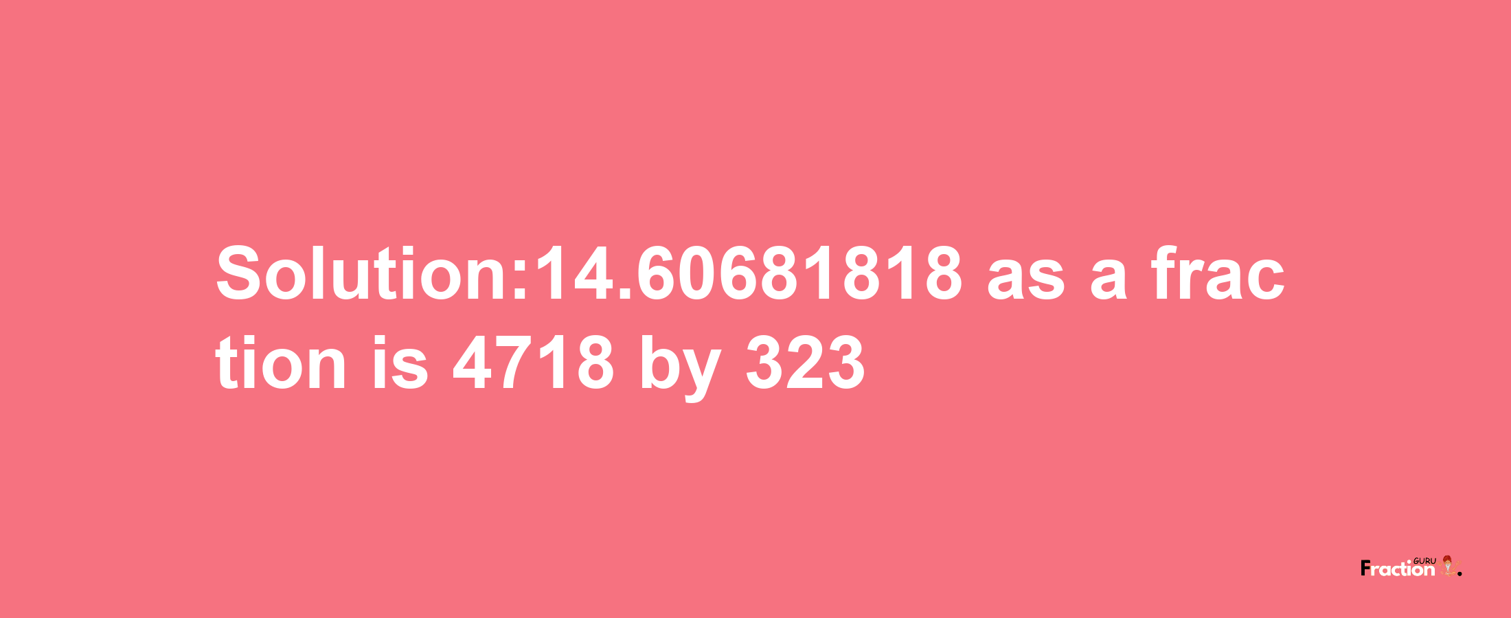 Solution:14.60681818 as a fraction is 4718/323