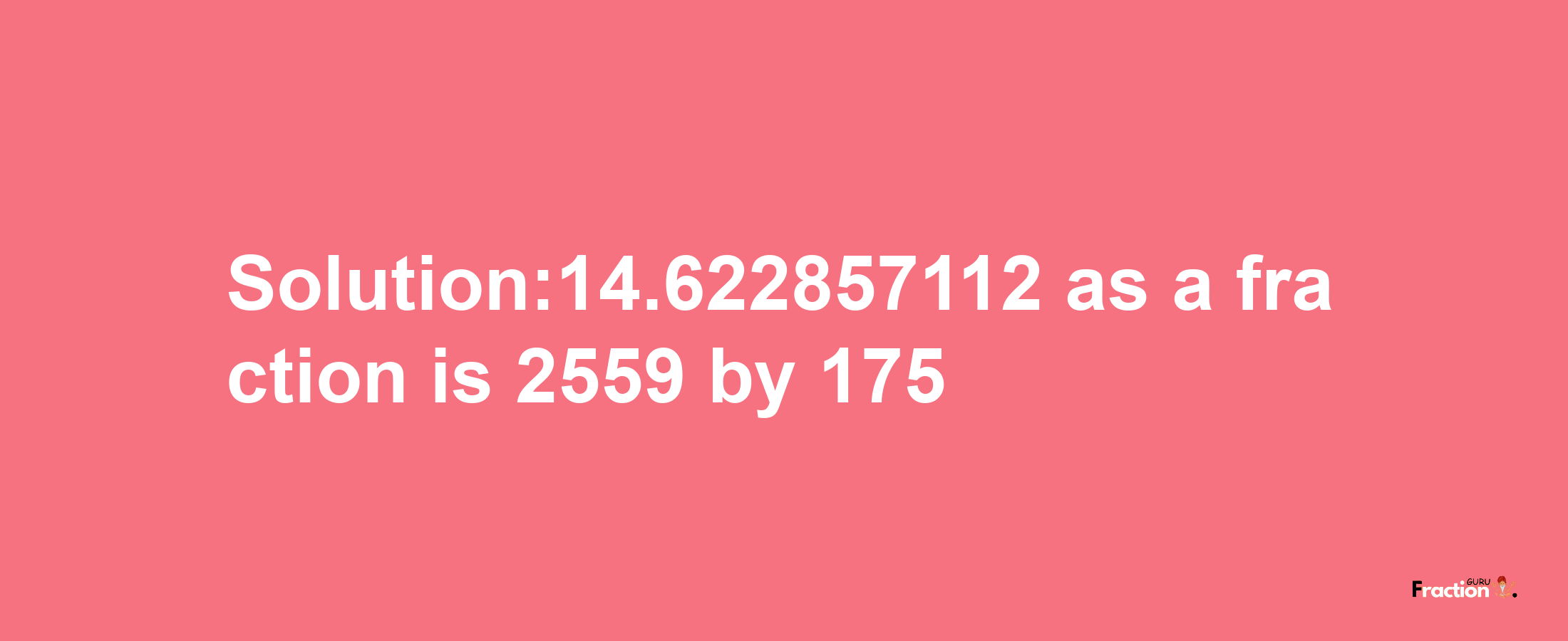 Solution:14.622857112 as a fraction is 2559/175