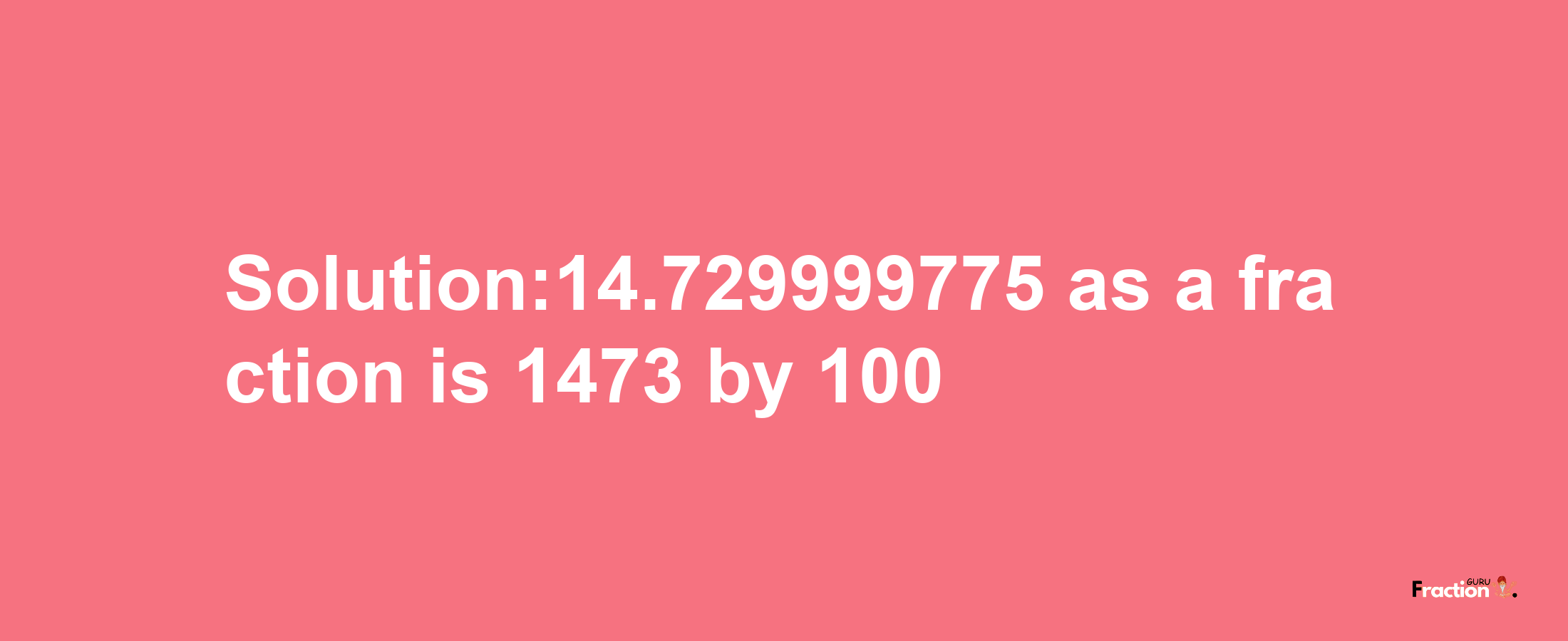 Solution:14.729999775 as a fraction is 1473/100