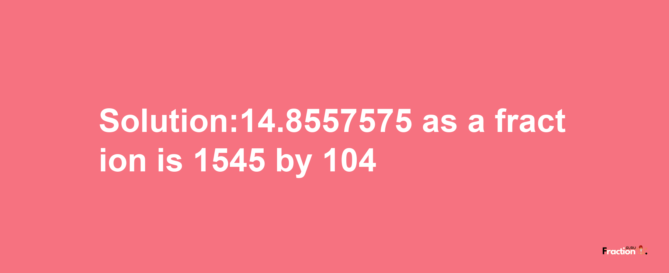 Solution:14.8557575 as a fraction is 1545/104