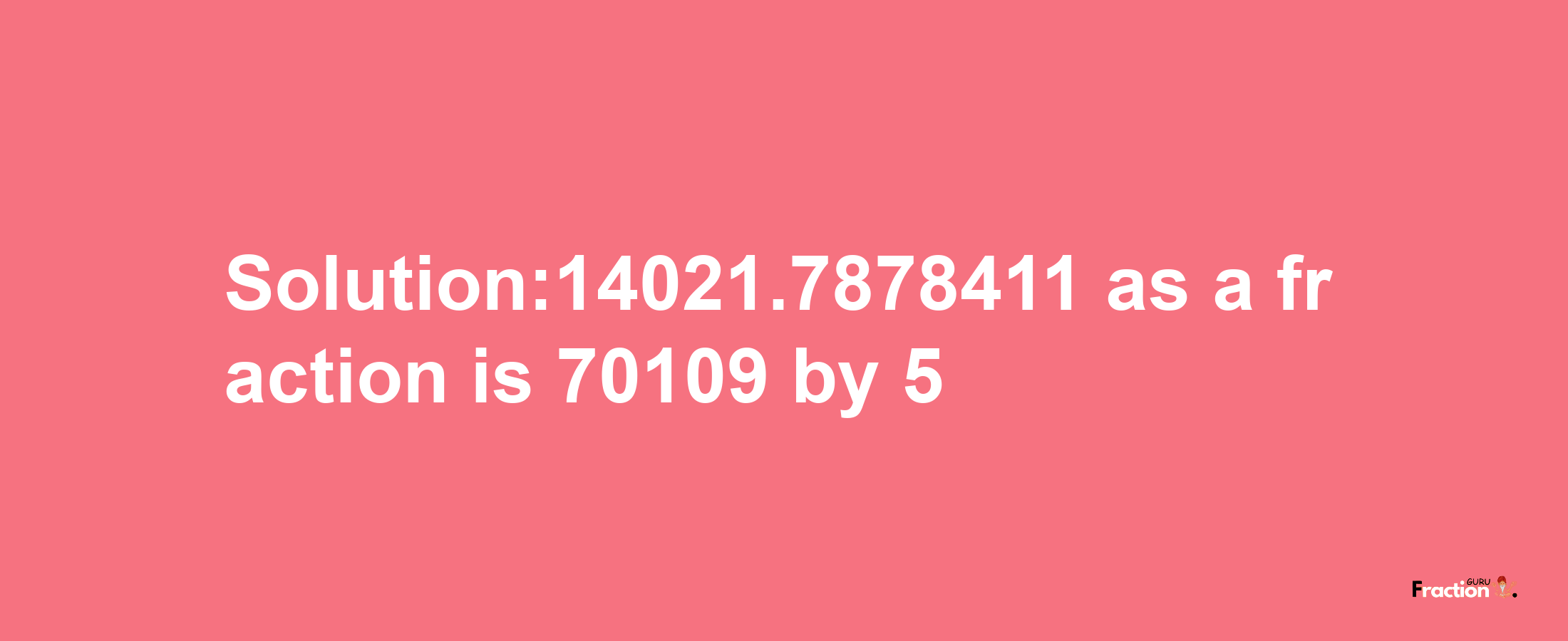 Solution:14021.7878411 as a fraction is 70109/5