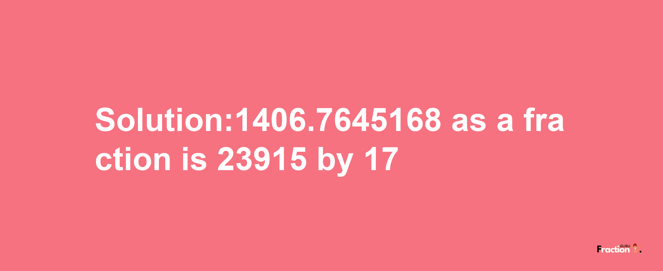 Solution:1406.7645168 as a fraction is 23915/17