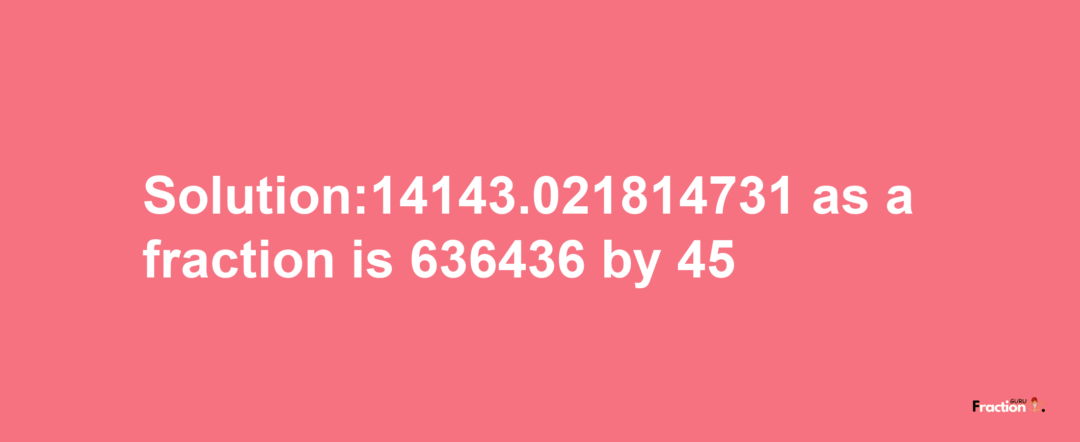 Solution:14143.021814731 as a fraction is 636436/45