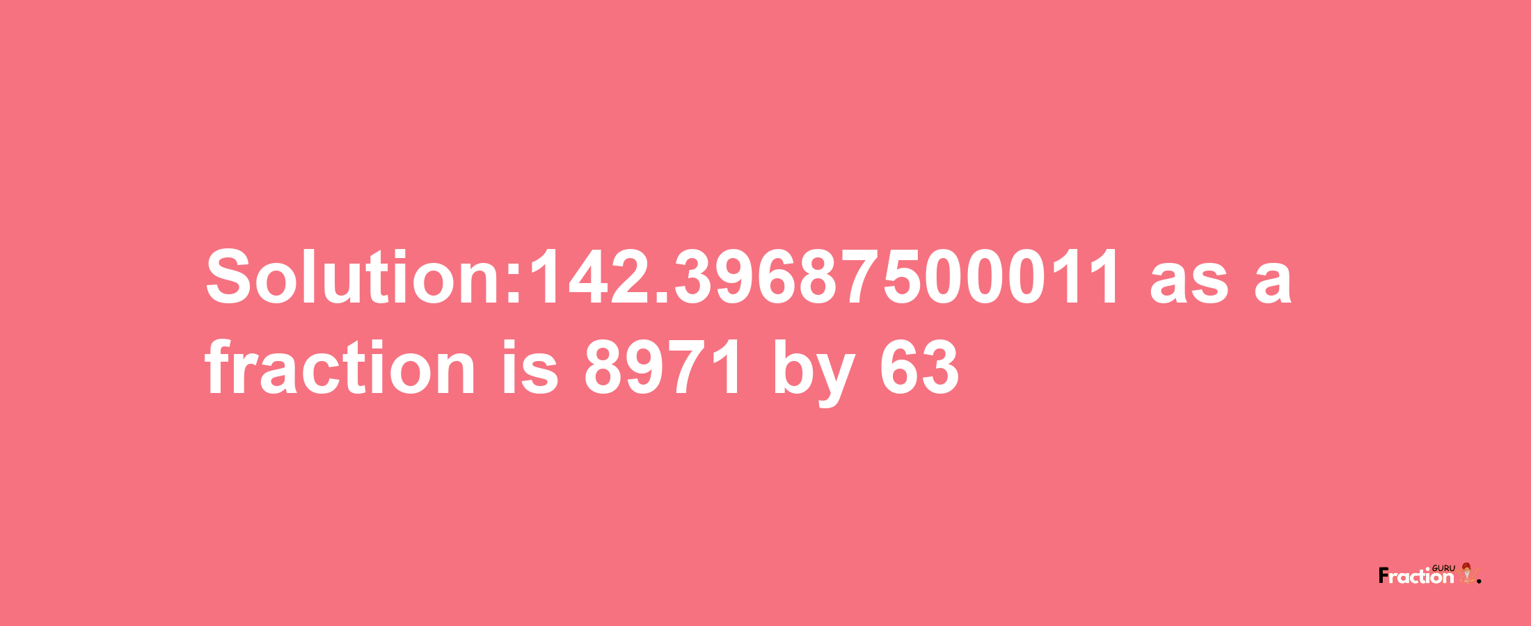 Solution:142.39687500011 as a fraction is 8971/63