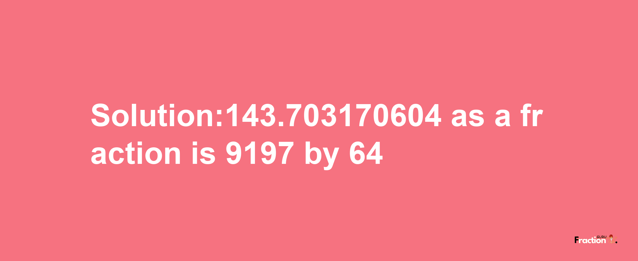 Solution:143.703170604 as a fraction is 9197/64