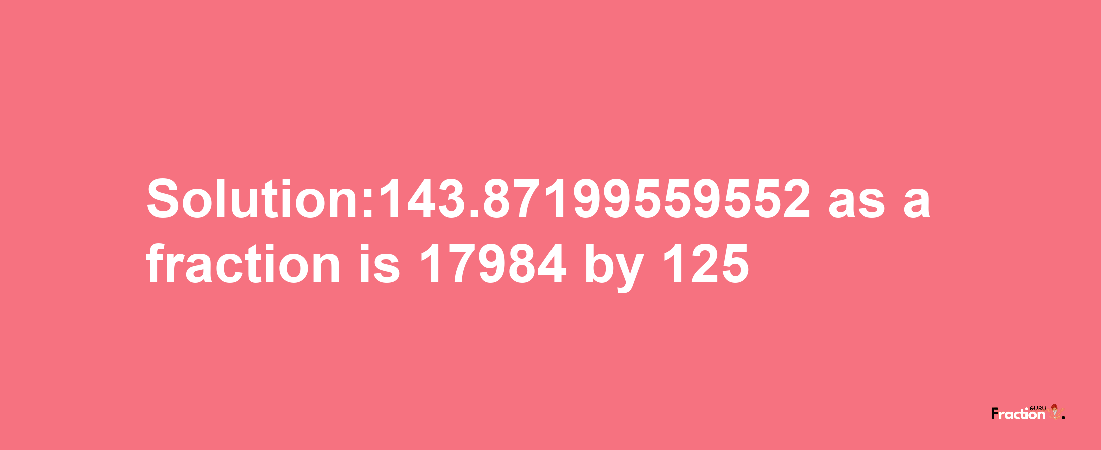 Solution:143.87199559552 as a fraction is 17984/125