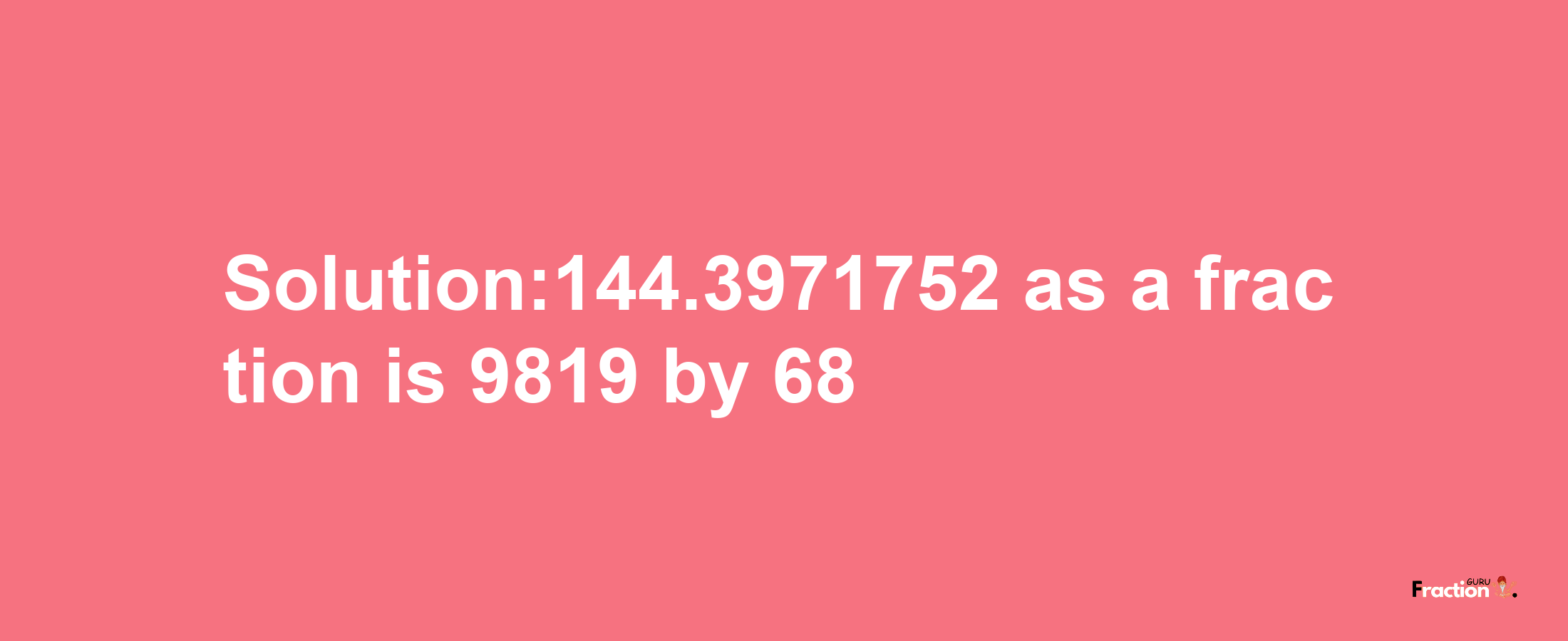 Solution:144.3971752 as a fraction is 9819/68