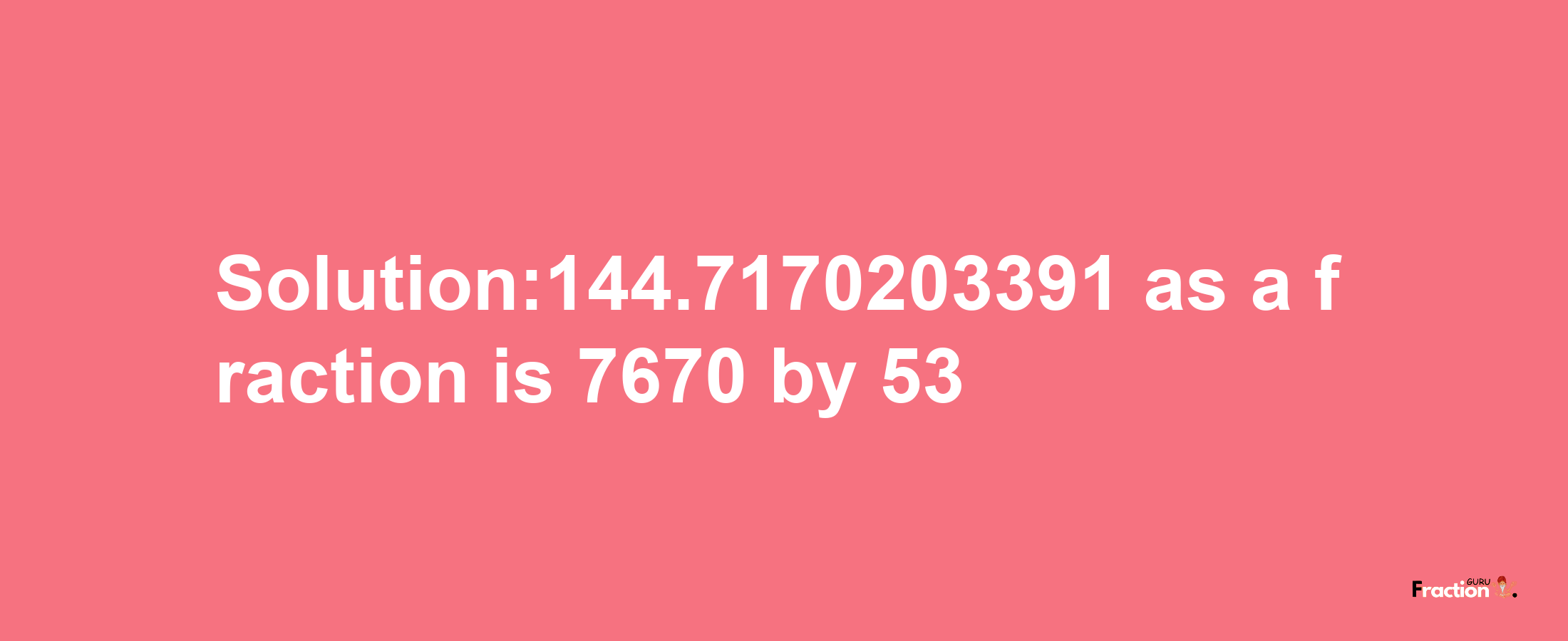 Solution:144.7170203391 as a fraction is 7670/53