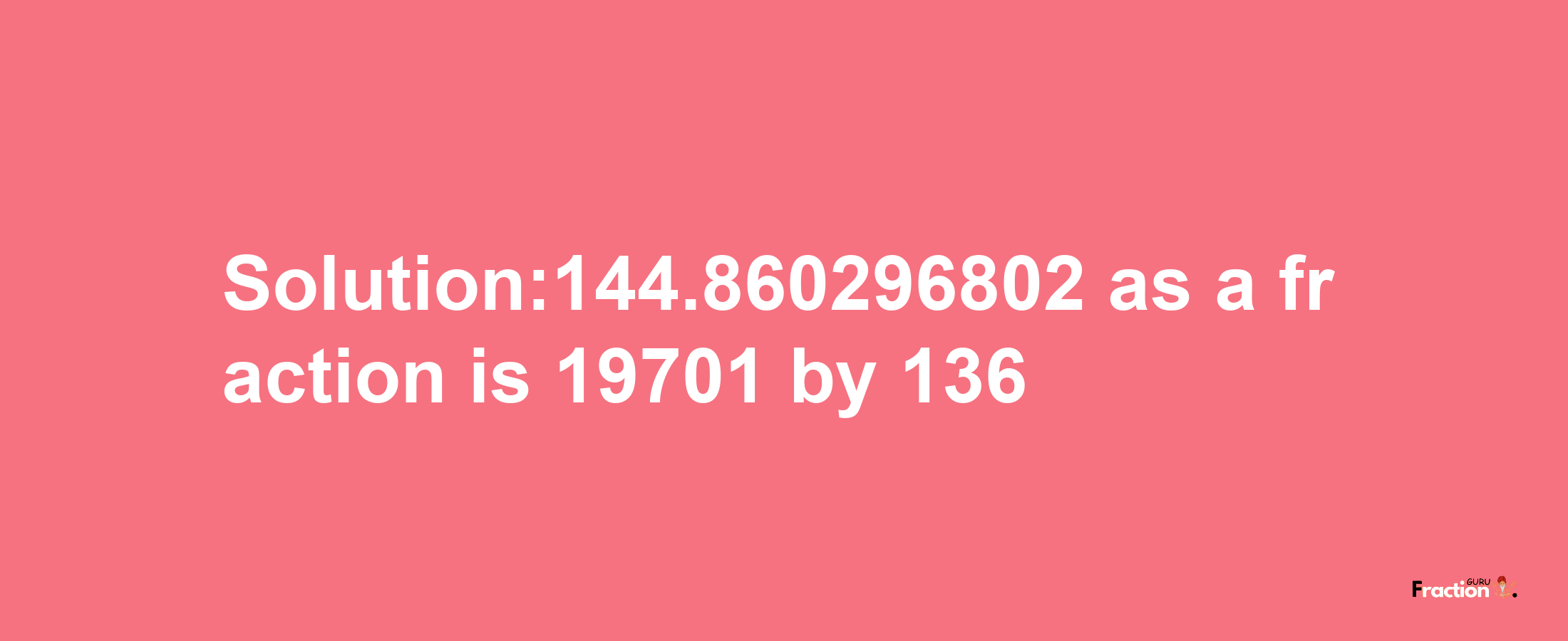 Solution:144.860296802 as a fraction is 19701/136